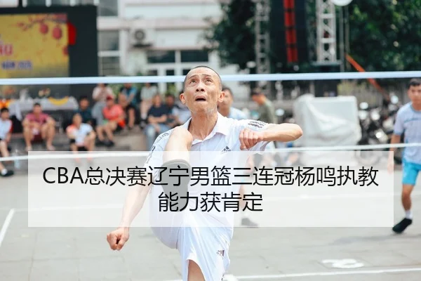 CBA总决赛辽宁男篮三连冠杨鸣执教能力获肯定