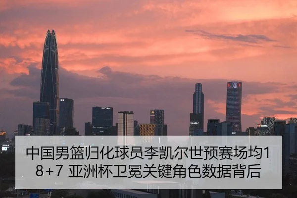中国男篮归化球员李凯尔世预赛场均18+7 亚洲杯卫冕关键角色数据背后